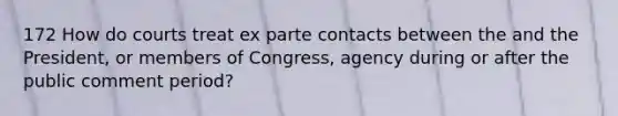 172 How do courts treat ex parte contacts between the and the President, or members of Congress, agency during or after the public comment period?