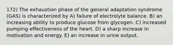 172) The exhaustion phase of the general adaptation syndrome (GAS) is characterized by A) failure of electrolyte balance. B) an increasing ability to produce glucose from glycogen. C) increased pumping effectiveness of the heart. D) a sharp increase in motivation and energy. E) an increase in urine output.