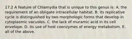 17.2 A feature of Chlamydia that is unique to this genus is: A. the requirement of an obligate intracellular habitat. B. its replicative cycle is distinguished by two morphologic forms that develop in cytoplasmic vacuoles. C. the lack of muramic acid in its cell envelope. D. its use of host coenzymes of energy metabolism. E. all of the above.