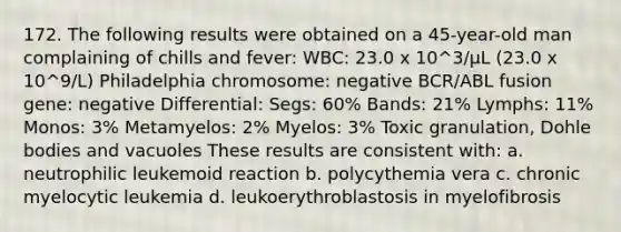 172. The following results were obtained on a 45-year-old man complaining of chills and fever: WBC: 23.0 x 10^3/µL (23.0 x 10^9/L) Philadelphia chromosome: negative BCR/ABL fusion gene: negative Differential: Segs: 60% Bands: 21% Lymphs: 11% Monos: 3% Metamyelos: 2% Myelos: 3% Toxic granulation, Dohle bodies and vacuoles These results are consistent with: a. neutrophilic leukemoid reaction b. polycythemia vera c. chronic myelocytic leukemia d. leukoerythroblastosis in myelofibrosis