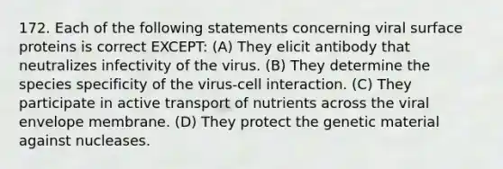 172. Each of the following statements concerning viral surface proteins is correct EXCEPT: (A) They elicit antibody that neutralizes infectivity of the virus. (B) They determine the species specificity of the virus-cell interaction. (C) They participate in active transport of nutrients across the viral envelope membrane. (D) They protect the genetic material against nucleases.