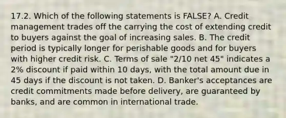 17.2. Which of the following statements is FALSE? A. Credit management trades off the carrying the cost of extending credit to buyers against the goal of increasing sales. B. The credit period is typically longer for perishable goods and for buyers with higher credit risk. C. Terms of sale "2/10 net 45" indicates a 2% discount if paid within 10 days, with the total amount due in 45 days if the discount is not taken. D. Banker's acceptances are credit commitments made before delivery, are guaranteed by banks, and are common in international trade.