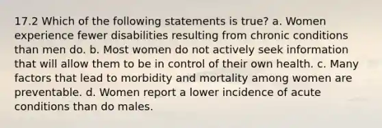 17.2 Which of the following statements is true? a. Women experience fewer disabilities resulting from chronic conditions than men do. b. Most women do not actively seek information that will allow them to be in control of their own health. c. Many factors that lead to morbidity and mortality among women are preventable. d. Women report a lower incidence of acute conditions than do males.