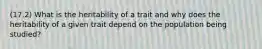 (17.2) What is the heritability of a trait and why does the heritability of a given trait depend on the population being studied?