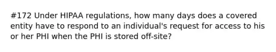 #172 Under HIPAA regulations, how many days does a covered entity have to respond to an individual's request for access to his or her PHI when the PHI is stored off-site?