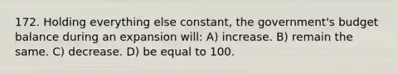 172. Holding everything else constant, the government's budget balance during an expansion will: A) increase. B) remain the same. C) decrease. D) be equal to 100.