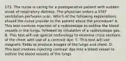 172. The nurse is caring for a postoperative patient with sudden onset of respiratory distress. The physician orders a STAT ventilation-perfusion scan. Which of the following explanations should the nurse provide to the patient about the procedure? A. This test involves injection of a radioisotope to outline the blood vessels in the lungs, followed by inhalation of a radioisotope gas. B. This test will use special technology to examine cross sections of the chest with use of a contrast dye. C. This test will use magnetic fields to produce images of the lungs and chest. D. This test involves injecting contrast dye into a blood vessel to outline the blood vessels of the lungs