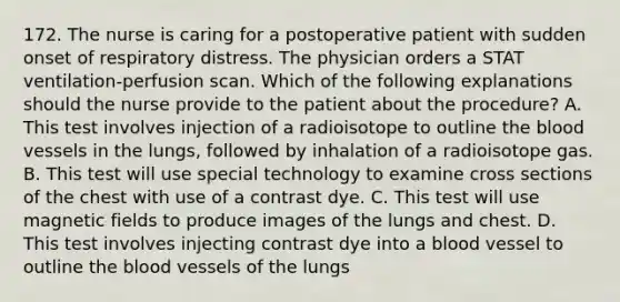 172. The nurse is caring for a postoperative patient with sudden onset of respiratory distress. The physician orders a STAT ventilation-perfusion scan. Which of the following explanations should the nurse provide to the patient about the procedure? A. This test involves injection of a radioisotope to outline the blood vessels in the lungs, followed by inhalation of a radioisotope gas. B. This test will use special technology to examine cross sections of the chest with use of a contrast dye. C. This test will use magnetic fields to produce images of the lungs and chest. D. This test involves injecting contrast dye into a blood vessel to outline the blood vessels of the lungs