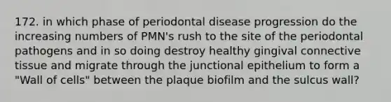 172. in which phase of periodontal disease progression do the increasing numbers of PMN's rush to the site of the periodontal pathogens and in so doing destroy healthy gingival connective tissue and migrate through the junctional epithelium to form a "Wall of cells" between the plaque biofilm and the sulcus wall?