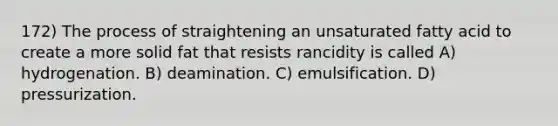 172) The process of straightening an unsaturated fatty acid to create a more solid fat that resists rancidity is called A) hydrogenation. B) deamination. C) emulsification. D) pressurization.