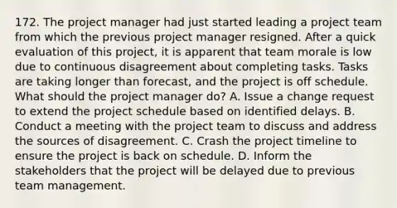 172. The project manager had just started leading a project team from which the previous project manager resigned. After a quick evaluation of this project, it is apparent that team morale is low due to continuous disagreement about completing tasks. Tasks are taking longer than forecast, and the project is off schedule. What should the project manager do? A. Issue a change request to extend the project schedule based on identified delays. B. Conduct a meeting with the project team to discuss and address the sources of disagreement. C. Crash the project timeline to ensure the project is back on schedule. D. Inform the stakeholders that the project will be delayed due to previous team management.