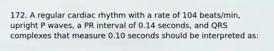 172. A regular cardiac rhythm with a rate of 104 beats/min, upright P waves, a PR interval of 0.14 seconds, and QRS complexes that measure 0.10 seconds should be interpreted as: