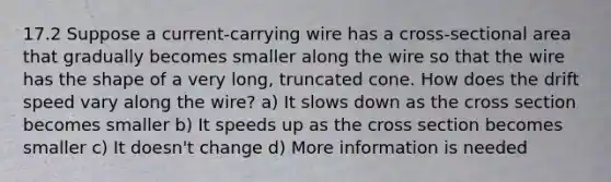 17.2 Suppose a current-carrying wire has a cross-sectional area that gradually becomes smaller along the wire so that the wire has the shape of a very long, truncated cone. How does the drift speed vary along the wire? a) It slows down as the cross section becomes smaller b) It speeds up as the cross section becomes smaller c) It doesn't change d) More information is needed