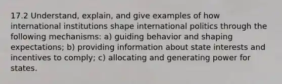 17.2 Understand, explain, and give examples of how international institutions shape international politics through the following mechanisms: a) guiding behavior and shaping expectations; b) providing information about state interests and incentives to comply; c) allocating and generating power for states.