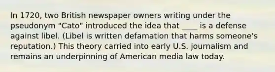 In 1720, two British newspaper owners writing under the pseudonym "Cato" introduced the idea that ____ is a defense against libel. (Libel is written defamation that harms someone's reputation.) This theory carried into early U.S. journalism and remains an underpinning of American media law today.