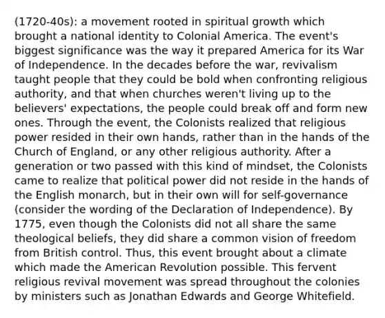 (1720-40s): a movement rooted in spiritual growth which brought a national identity to Colonial America. The event's biggest significance was the way it prepared America for its War of Independence. In the decades before the war, revivalism taught people that they could be bold when confronting religious authority, and that when churches weren't living up to the believers' expectations, the people could break off and form new ones. Through the event, the Colonists realized that religious power resided in their own hands, rather than in the hands of the Church of England, or any other religious authority. After a generation or two passed with this kind of mindset, the Colonists came to realize that political power did not reside in the hands of the English monarch, but in their own will for self-governance (consider the wording of the Declaration of Independence). By 1775, even though the Colonists did not all share the same theological beliefs, they did share a common vision of freedom from British control. Thus, this event brought about a climate which made the American Revolution possible. This fervent religious revival movement was spread throughout the colonies by ministers such as Jonathan Edwards and George Whitefield.