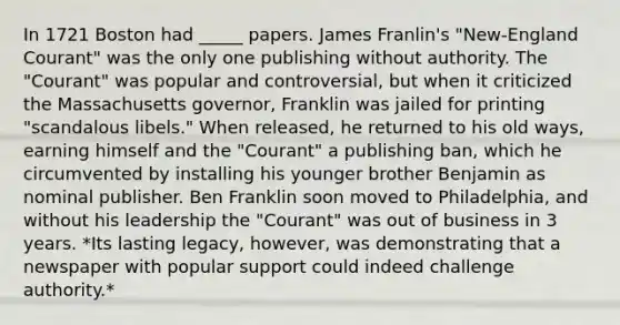 In 1721 Boston had _____ papers. James Franlin's "New-England Courant" was the only one publishing without authority. The "Courant" was popular and controversial, but when it criticized the Massachusetts governor, Franklin was jailed for printing "scandalous libels." When released, he returned to his old ways, earning himself and the "Courant" a publishing ban, which he circumvented by installing his younger brother Benjamin as nominal publisher. Ben Franklin soon moved to Philadelphia, and without his leadership the "Courant" was out of business in 3 years. *Its lasting legacy, however, was demonstrating that a newspaper with popular support could indeed challenge authority.*