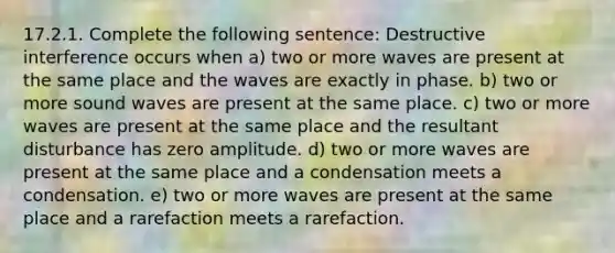 17.2.1. Complete the following sentence: Destructive interference occurs when a) two or more waves are present at the same place and the waves are exactly in phase. b) two or more sound waves are present at the same place. c) two or more waves are present at the same place and the resultant disturbance has zero amplitude. d) two or more waves are present at the same place and a condensation meets a condensation. e) two or more waves are present at the same place and a rarefaction meets a rarefaction.