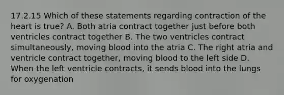 17.2.15 Which of these statements regarding contraction of the heart is​ true? A. Both atria contract together just before both ventricles contract together B. The two ventricles contract​ simultaneously, moving blood into the atria C. The right atria and ventricle contract​ together, moving blood to the left side D. When the left ventricle​ contracts, it sends blood into the lungs for oxygenation