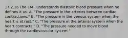 17.2.16 The EMT understands diastolic blood pressure when he defines it​ as: A. ​"The pressure in the arteries between cardiac​ contractions." B. ​"The pressure in the venous system when the heart is at​ rest." C. ​"The pressure in the arterial system when the heart​ contracts." D. ​"The pressure needed to move blood through the cardiovascular​ system."