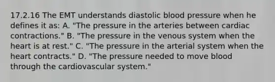 17.2.16 The EMT understands diastolic blood pressure when he defines it​ as: A. ​"The pressure in the arteries between cardiac​ contractions." B. ​"The pressure in the venous system when the heart is at​ rest." C. ​"The pressure in the arterial system when the heart​ contracts." D. ​"The pressure needed to move blood through the cardiovascular​ system."