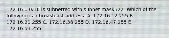 172.16.0.0/16 is subnetted with subnet mask /22. Which of the following is a broastcast address. A. 172.16.12.255 B. 172.16.21.255 C. 172.16.38.255 D. 172.16.47.255 E. 172.16.53.255