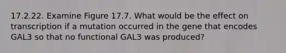 17.2.22. Examine Figure 17.7. What would be the effect on transcription if a mutation occurred in the gene that encodes GAL3 so that no functional GAL3 was produced?