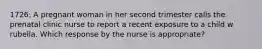 1726: A pregnant woman in her second trimester calls the prenatal clinic nurse to report a recent exposure to a child w rubella. Which response by the nurse is appropriate?