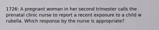 1726: A pregnant woman in her second trimester calls the prenatal clinic nurse to report a recent exposure to a child w rubella. Which response by the nurse is appropriate?