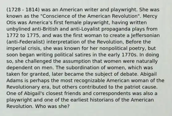 (1728 - 1814) was an American writer and playwright. She was known as the "Conscience of the American Revolution". Mercy Otis was America's first female playwright, having written unbylined anti-British and anti-Loyalist propaganda plays from 1772 to 1775, and was the first woman to create a Jeffersonian (anti-Federalist) interpretation of the Revolution, Before the imperial crisis, she was known for her nonpolitical poetry, but soon began writing political satires in the early 1770s. In doing so, she challenged the assumption that women were naturally dependent on men. The subordination of women, which was taken for granted, later became the subject of debate. Abigail Adams is perhaps the most recognizable American woman of the Revolutionary era, but others contributed to the patriot cause. One of Abigail's closest friends and correspondents was also a playwright and one of the earliest historians of the American Revolution. Who was she?