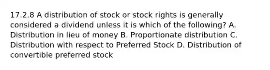 17.2.8 A distribution of stock or stock rights is generally considered a dividend unless it is which of the following? A. Distribution in lieu of money B. Proportionate distribution C. Distribution with respect to Preferred Stock D. Distribution of convertible preferred stock