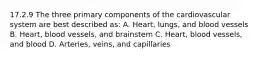 17.2.9 The three primary components of the cardiovascular system are best described​ as: A. ​Heart, lungs, and blood vessels B. ​Heart, blood​ vessels, and brainstem C. ​Heart, blood​ vessels, and blood D. ​Arteries, veins, and capillaries