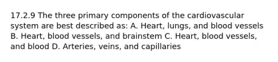 17.2.9 The three primary components of the cardiovascular system are best described​ as: A. ​Heart, lungs, and blood vessels B. ​Heart, blood​ vessels, and brainstem C. ​Heart, blood​ vessels, and blood D. ​Arteries, veins, and capillaries