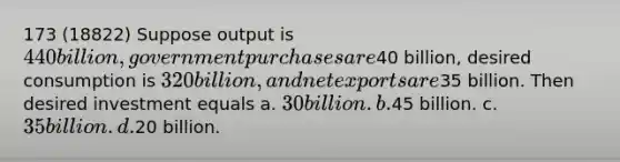 173 (18822) Suppose output is 440 billion, government purchases are40 billion, desired consumption is 320 billion, and net exports are35 billion. Then desired investment equals a. 30 billion. b.45 billion. c. 35 billion. d.20 billion.