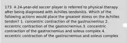 173. A 24-year-old soccer player is referred to physical therapy after being diagnosed with Achilles tendonitis. Which of the following actions would place the greatest stress on the Achilles tendon? 1. concentric contraction of the gastrocnemius 2. eccentric contraction of the gastrocnemius 3. concentric contraction of the gastrocnemius and soleus complex 4. eccentric contraction of the gastrocnemius and soleus complex