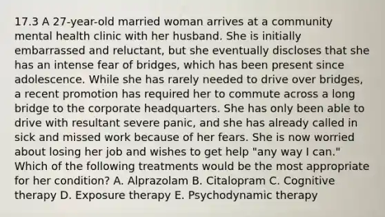 17.3 A 27-year-old married woman arrives at a community mental health clinic with her husband. She is initially embarrassed and reluctant, but she eventually discloses that she has an intense fear of bridges, which has been present since adolescence. While she has rarely needed to drive over bridges, a recent promotion has required her to commute across a long bridge to the corporate headquarters. She has only been able to drive with resultant severe panic, and she has already called in sick and missed work because of her fears. She is now worried about losing her job and wishes to get help "any way I can." Which of the following treatments would be the most appropriate for her condition? A. Alprazolam B. Citalopram C. Cognitive therapy D. Exposure therapy E. Psychodynamic therapy