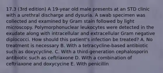 17.3 (3rd edition) A 19-year old male presents at an STD clinic with a urethral discharge and dysuria. A swab specimen was collected and examined by Gram stain followed by light microscopy. Polymorphonuclear leukocytes were detected in the exudate along with intracellular and extracellular Gram negative diplococci. How should this patient's infection be treated? A. No treatment is necessary B. With a tetracycline-based antibiotic such as doxycycline. C. With a third-generation cephalosporin antibiotic such as ceftriaxone D. With a combination of ceftriaxone and doxycycine E. With penicillin