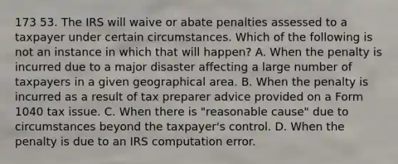 173 53. The IRS will waive or abate penalties assessed to a taxpayer under certain circumstances. Which of the following is not an instance in which that will happen? A. When the penalty is incurred due to a major disaster affecting a large number of taxpayers in a given geographical area. B. When the penalty is incurred as a result of tax preparer advice provided on a Form 1040 tax issue. C. When there is "reasonable cause" due to circumstances beyond the taxpayer's control. D. When the penalty is due to an IRS computation error.