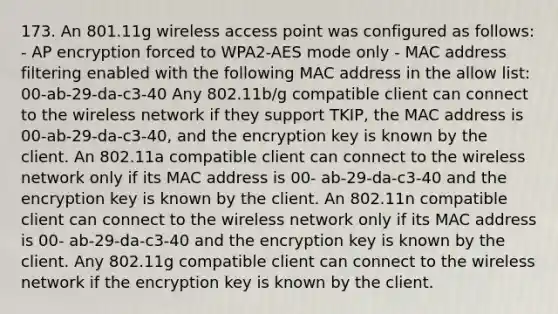 173. An 801.11g wireless access point was configured as follows: - AP encryption forced to WPA2-AES mode only - MAC address filtering enabled with the following MAC address in the allow list: 00-ab-29-da-c3-40 Any 802.11b/g compatible client can connect to the wireless network if they support TKIP, the MAC address is 00-ab-29-da-c3-40, and the encryption key is known by the client. An 802.11a compatible client can connect to the wireless network only if its MAC address is 00- ab-29-da-c3-40 and the encryption key is known by the client. An 802.11n compatible client can connect to the wireless network only if its MAC address is 00- ab-29-da-c3-40 and the encryption key is known by the client. Any 802.11g compatible client can connect to the wireless network if the encryption key is known by the client.