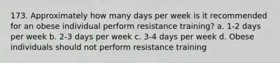 173. Approximately how many days per week is it recommended for an obese individual perform resistance training? a. 1-2 days per week b. 2-3 days per week c. 3-4 days per week d. Obese individuals should not perform resistance training