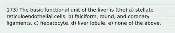 173) The basic functional unit of the liver is (the) a) stellate reticuloendothelial cells. b) falciform, round, and coronary ligaments. c) hepatocyte. d) liver lobule. e) none of the above.