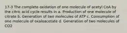 17-3 The complete oxidation of one molecule of acetyl CoA by the citric acid cycle results in a. Production of one molecule of citrate b. Generation of two molecules of ATP c. Consumption of one molecule of oxaloacetate d. Generation of two molecules of CO2