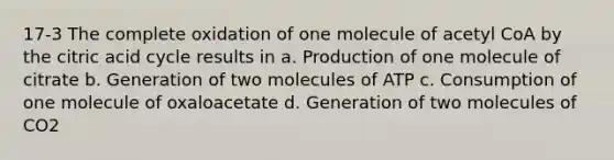 17-3 The complete oxidation of one molecule of acetyl CoA by the citric acid cycle results in a. Production of one molecule of citrate b. Generation of two molecules of ATP c. Consumption of one molecule of oxaloacetate d. Generation of two molecules of CO2