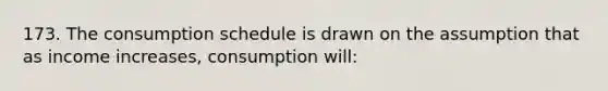 173. The consumption schedule is drawn on the assumption that as income increases, consumption will: