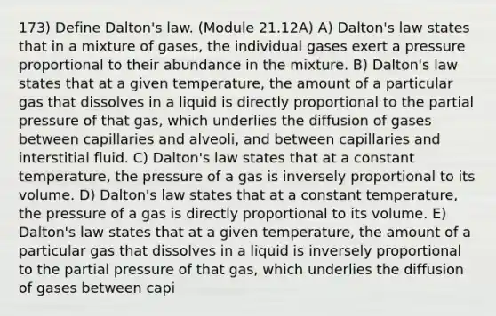 173) Define Dalton's law. (Module 21.12A) A) Dalton's law states that in a mixture of gases, the individual gases exert a pressure proportional to their abundance in the mixture. B) Dalton's law states that at a given temperature, the amount of a particular gas that dissolves in a liquid is directly proportional to the partial pressure of that gas, which underlies the diffusion of gases between capillaries and alveoli, and between capillaries and interstitial fluid. C) Dalton's law states that at a constant temperature, the pressure of a gas is inversely proportional to its volume. D) Dalton's law states that at a constant temperature, the pressure of a gas is directly proportional to its volume. E) Dalton's law states that at a given temperature, the amount of a particular gas that dissolves in a liquid is inversely proportional to the partial pressure of that gas, which underlies the diffusion of gases between capi