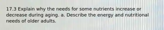 17.3 Explain why the needs for some nutrients increase or decrease during aging. a. Describe the energy and nutritional needs of older adults.