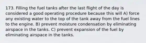 173. Filling the fuel tanks after the last flight of the day is considered a good operating procedure because this will A) force any existing water to the top of the tank away from the fuel lines to the engine. B) prevent moisture condensation by eliminating airspace in the tanks. C) prevent expansion of the fuel by eliminating airspace in the tanks.