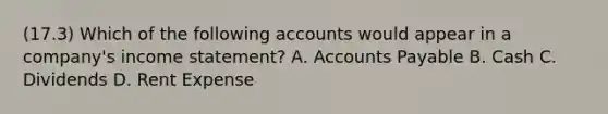 (17.3) Which of the following accounts would appear in a company's income statement? A. Accounts Payable B. Cash C. Dividends D. Rent Expense