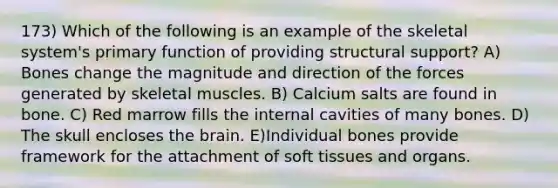 173) Which of the following is an example of the skeletal system's primary function of providing structural support? A) Bones change the magnitude and direction of the forces generated by skeletal muscles. B) Calcium salts are found in bone. C) Red marrow fills the internal cavities of many bones. D) The skull encloses the brain. E)Individual bones provide framework for the attachment of soft tissues and organs.