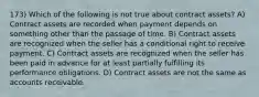 173) Which of the following is not true about contract assets? A) Contract assets are recorded when payment depends on something other than the passage of time. B) Contract assets are recognized when the seller has a conditional right to receive payment. C) Contract assets are recognized when the seller has been paid in advance for at least partially fulfilling its performance obligations. D) Contract assets are not the same as accounts receivable.